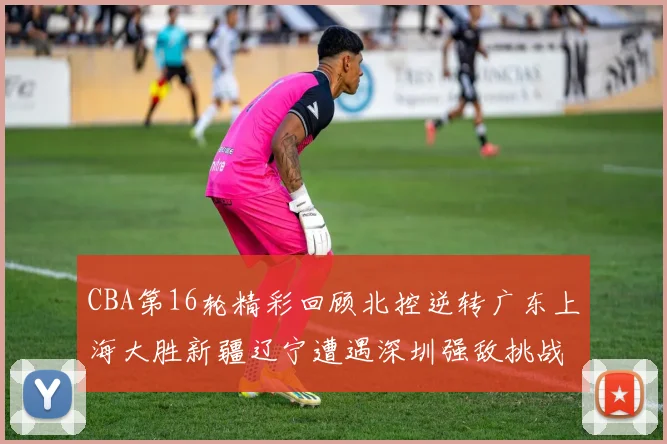 CBA第16轮精彩回顾北控逆转广东上海大胜新疆辽宁遭遇深圳强敌挑战