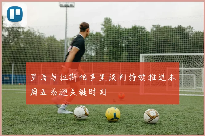 罗马与拉斯帕多里谈判持续推进本周五或迎关键时刻