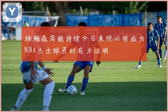 杨瀚森若能持续今日表现必将成为NBA杰出球员的有力证明