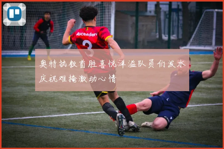 奥特执教首胜喜悦洋溢队员们泼水庆祝难掩激动心情