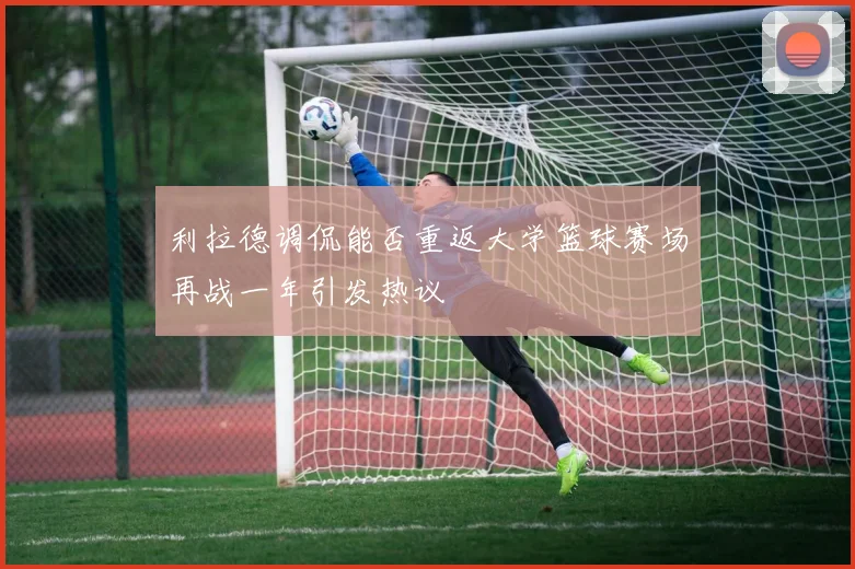 利拉德调侃能否重返大学篮球赛场再战一年引发热议