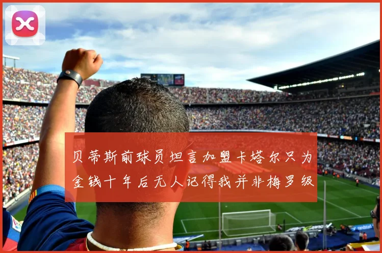 贝蒂斯前球员坦言加盟卡塔尔只为金钱十年后无人记得我并非梅罗级别