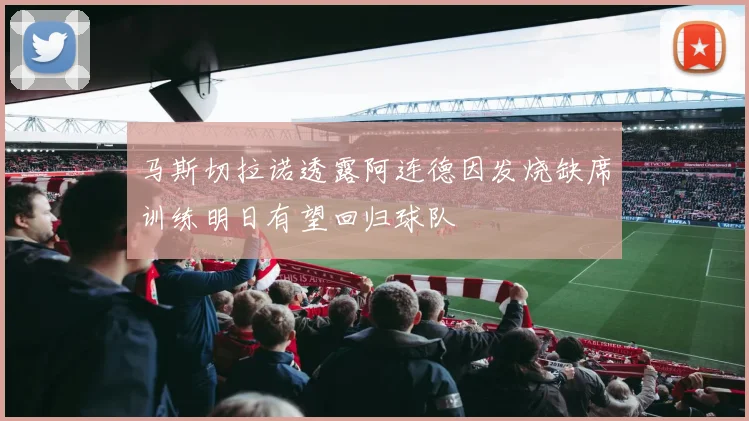 马斯切拉诺透露阿连德因发烧缺席训练明日有望回归球队