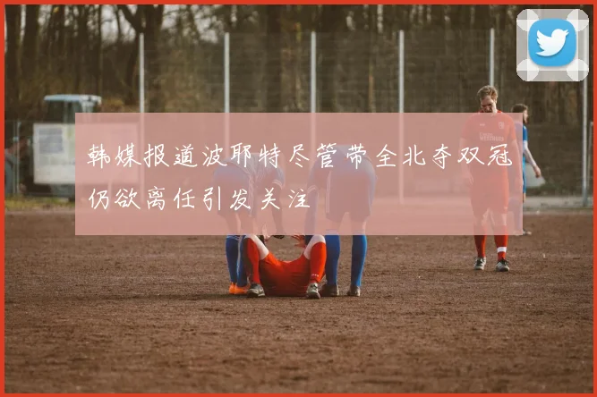 韩媒报道波耶特尽管带全北夺双冠仍欲离任引发关注