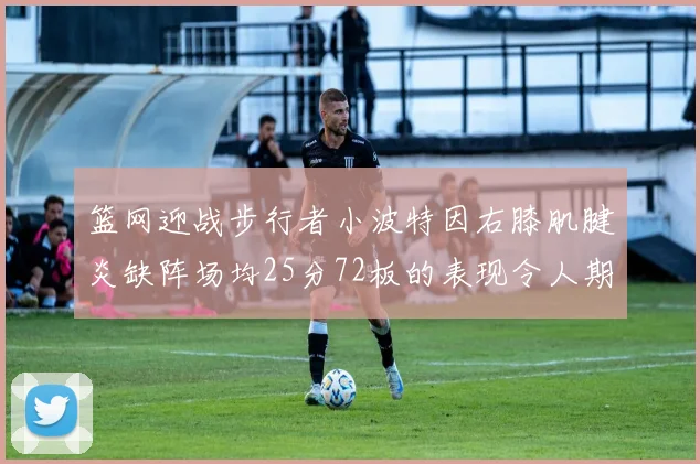 篮网迎战步行者小波特因右膝肌腱炎缺阵场均25分72板的表现令人期待