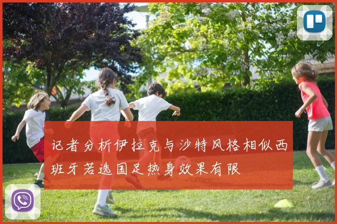 记者分析伊拉克与沙特风格相似西班牙若选国足热身效果有限