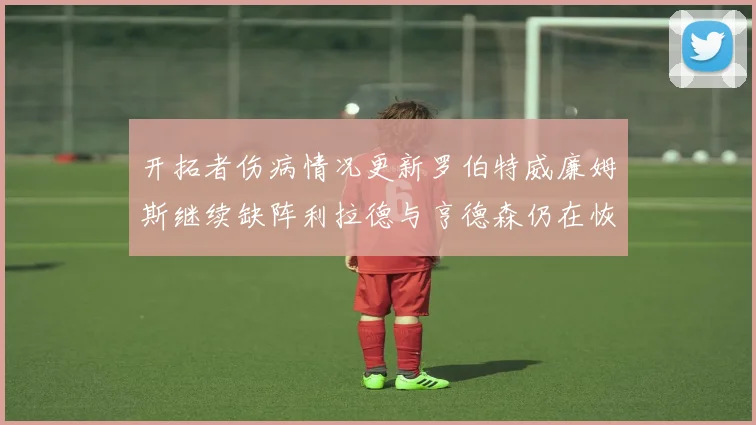 开拓者伤病情况更新罗伯特威廉姆斯继续缺阵利拉德与亨德森仍在恢复中