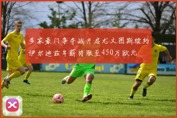 多家豪门争夺战开启尤文图斯续约伊尔迪兹年薪将涨至450万欧元