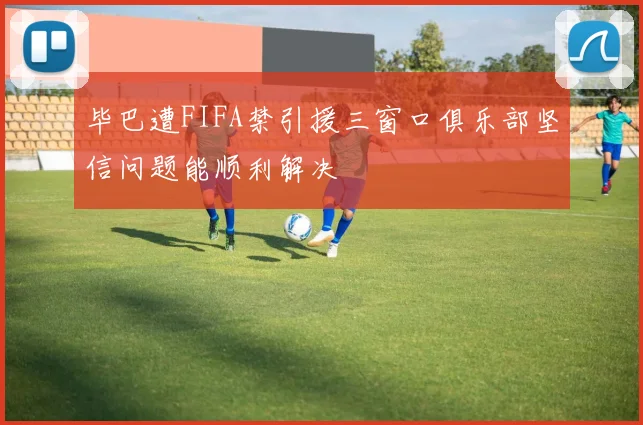 毕巴遭FIFA禁引援三窗口俱乐部坚信问题能顺利解决