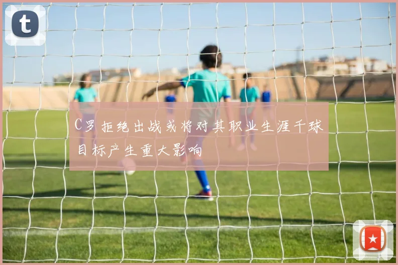 C罗拒绝出战或将对其职业生涯千球目标产生重大影响