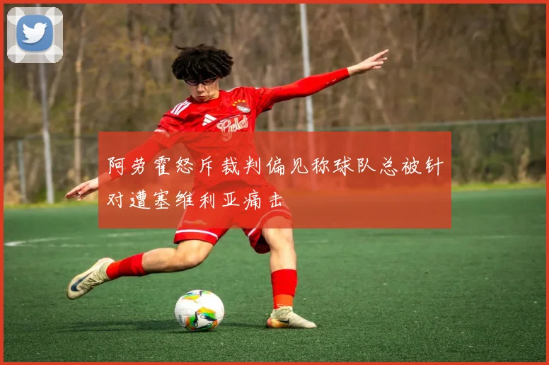 阿劳霍怒斥裁判偏见称球队总被针对遭塞维利亚痛击