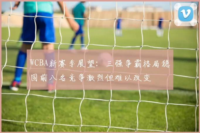 WCBA新赛季展望：三强争霸格局稳固前八名竞争激烈但难以改变