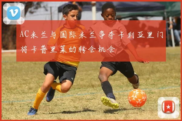 AC米兰与国际米兰争夺卡利亚里门将卡普里莱的转会机会