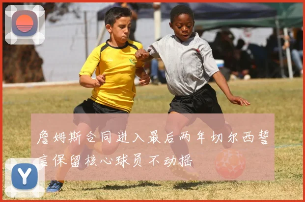 詹姆斯合同进入最后两年切尔西誓言保留核心球员不动摇
