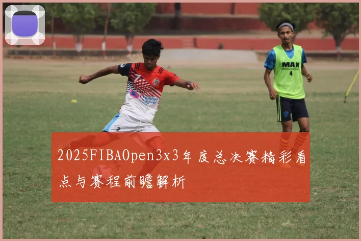 2025FIBAOpen3x3年度总决赛精彩看点与赛程前瞻解析