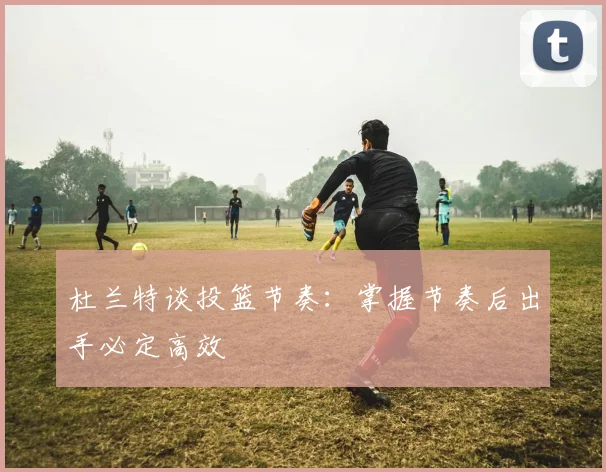 杜兰特谈投篮节奏：掌握节奏后出手必定高效