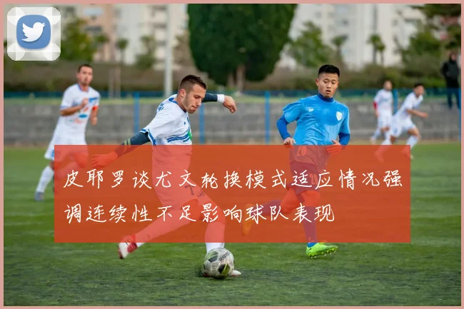 皮耶罗谈尤文轮换模式适应情况强调连续性不足影响球队表现