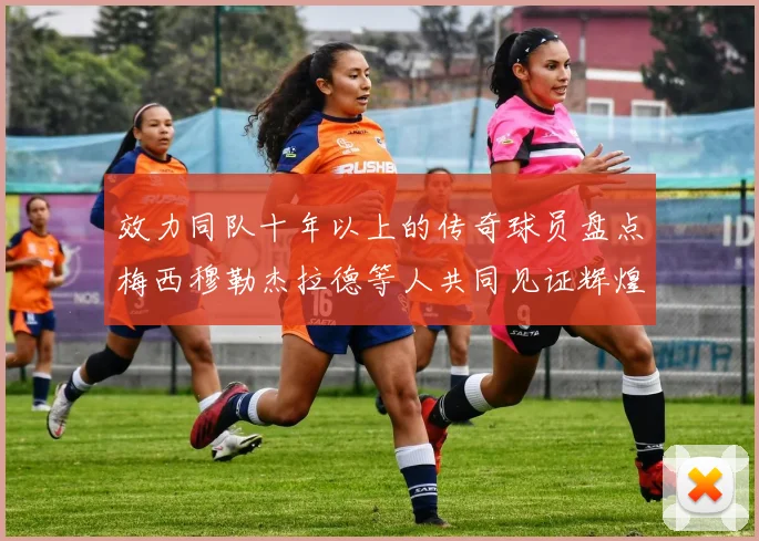 效力同队十年以上的传奇球员盘点梅西穆勒杰拉德等人共同见证辉煌岁月