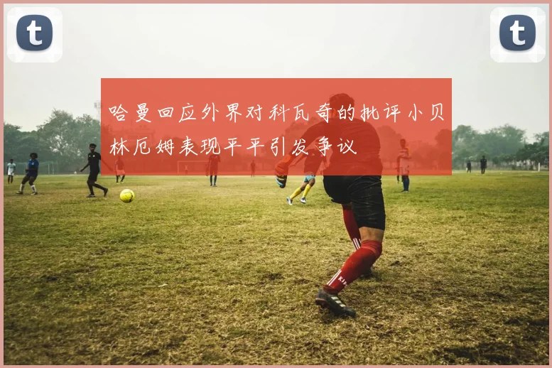 哈曼回应外界对科瓦奇的批评小贝林厄姆表现平平引发争议