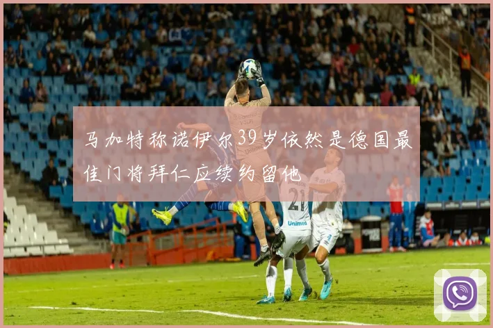 马加特称诺伊尔39岁依然是德国最佳门将拜仁应续约留他