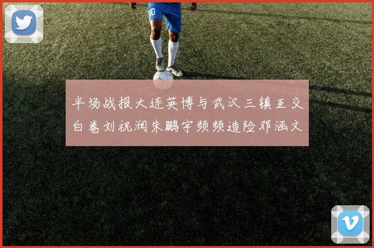 半场战报大连英博与武汉三镇互交白卷刘祝润朱鹏宇频频造险邓涵文因伤退场