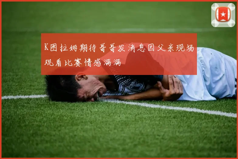 K图拉姆期待哥哥发消息因父亲现场观看比赛情感满满