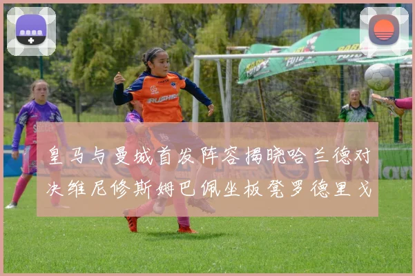 皇马与曼城首发阵容揭晓哈兰德对决维尼修斯姆巴佩坐板凳罗德里戈出战