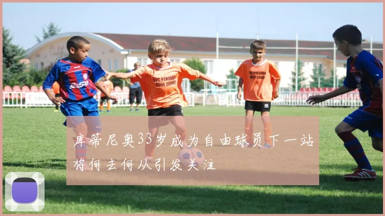 库蒂尼奥33岁成为自由球员下一站将何去何从引发关注