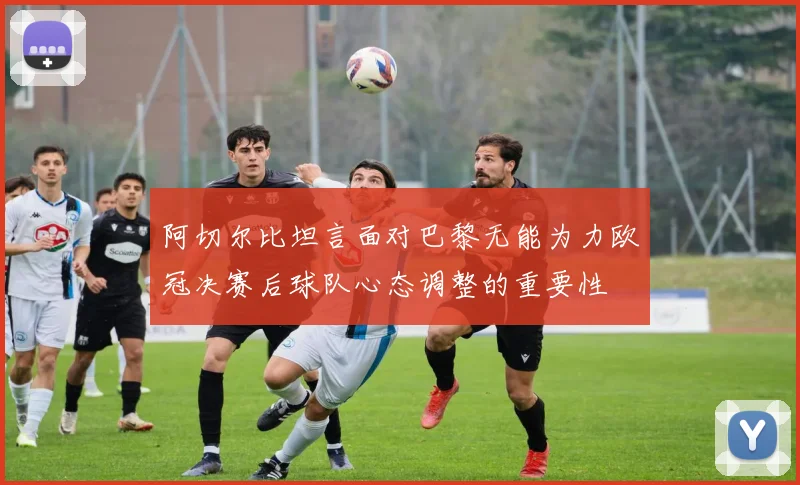 阿切尔比坦言面对巴黎无能为力欧冠决赛后球队心态调整的重要性