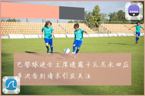 巴黎球迷会主席透露卡瓦尼未回应多次告别请求引发关注