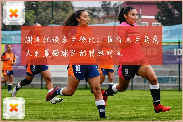 谢洛托谈米兰德比：国际米兰是意大利最强球队的特殊对决