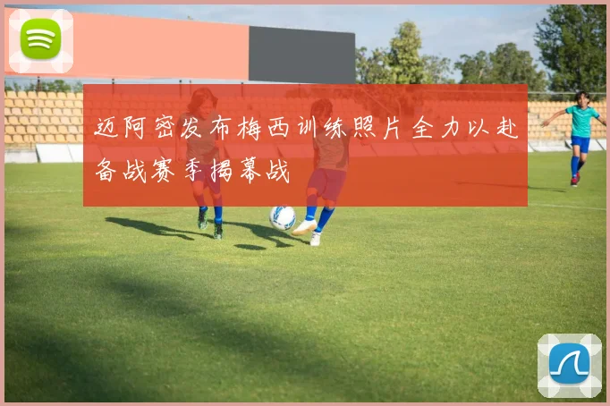 迈阿密发布梅西训练照片全力以赴备战赛季揭幕战