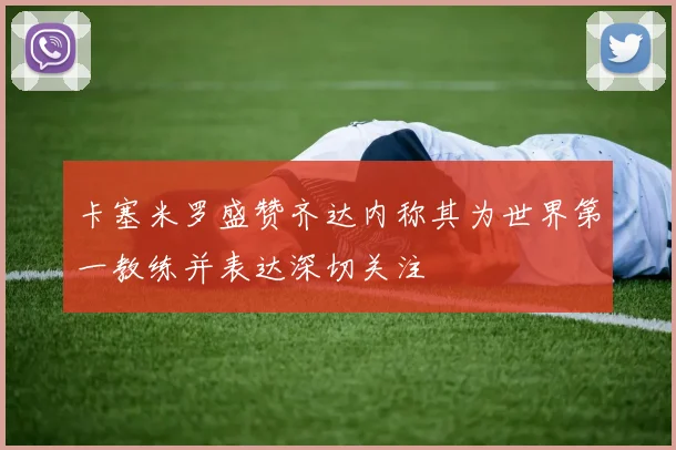 卡塞米罗盛赞齐达内称其为世界第一教练并表达深切关注