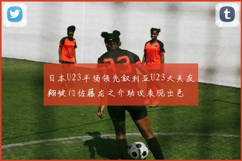 日本U23半场领先叙利亚U23大关友翔破门佐藤龙之介助攻表现出色