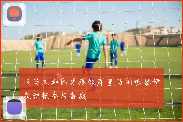 卡马文加因牙疼缺席皇马训练赫伊森积极参与备战