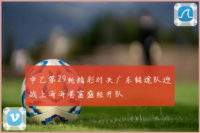 中乙第29轮精彩对决广东铭途队迎战上海海港富盛经开队