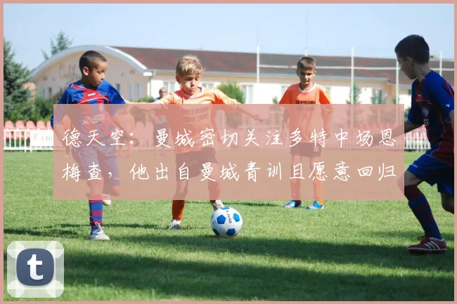 德天空：曼城密切关注多特中场恩梅查，他出自曼城青训且愿意回归