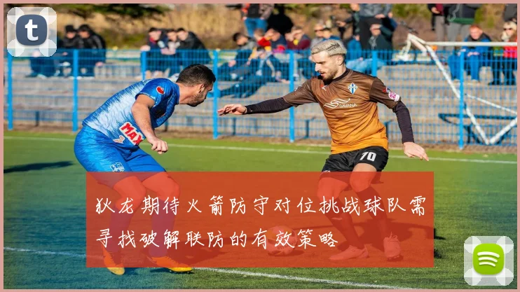 狄龙期待火箭防守对位挑战球队需寻找破解联防的有效策略