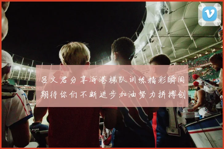吕文君分享海港梯队训练精彩瞬间期待你们不断进步加油努力拼搏创造辉煌