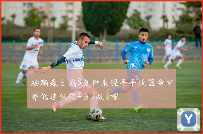 杨瀚森出战8分钟表现平平投篮命中率低迷仅得4分1板1帽